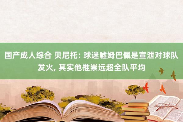 国产成人综合 贝尼托: 球迷嘘姆巴佩是宣泄对球队发火， 其实他推崇远超全队平均