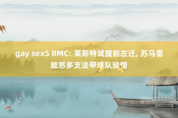gay sex5 RMC: 莱斯特城提前左迁， 苏马雷眩惑多支法甲球队珍惜