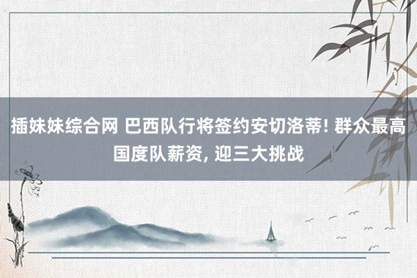 插妹妹综合网 巴西队行将签约安切洛蒂! 群众最高国度队薪资， 迎三大挑战