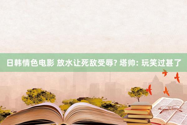 日韩情色电影 放水让死敌受辱? 塔帅: 玩笑过甚了