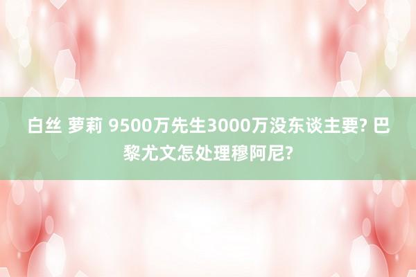 白丝 萝莉 9500万先生3000万没东谈主要? 巴黎尤文怎处理穆阿尼?