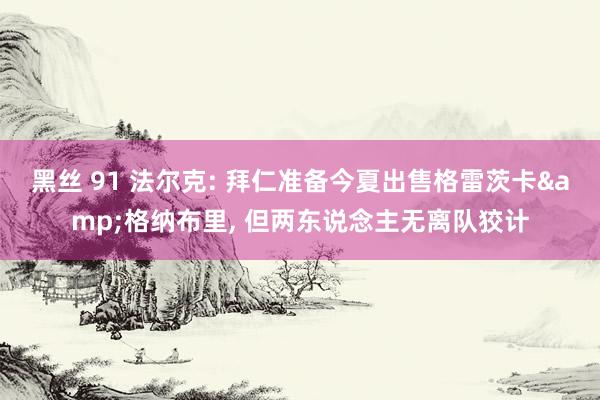 黑丝 91 法尔克: 拜仁准备今夏出售格雷茨卡&格纳布里， 但两东说念主无离队狡计