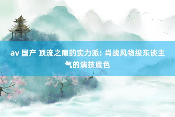 av 国产 顶流之巅的实力派: 肖战风物级东谈主气的演技底色