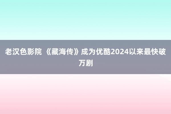 老汉色影院 《藏海传》成为优酷2024以来最快破万剧