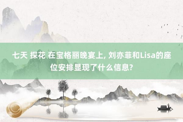 七天 探花 在宝格丽晚宴上， 刘亦菲和Lisa的座位安排显现了什么信息?