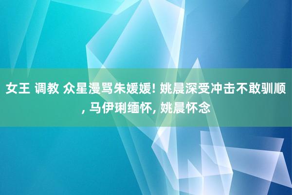 女王 调教 众星漫骂朱媛媛! 姚晨深受冲击不敢驯顺， 马伊琍缅怀， 姚晨怀念