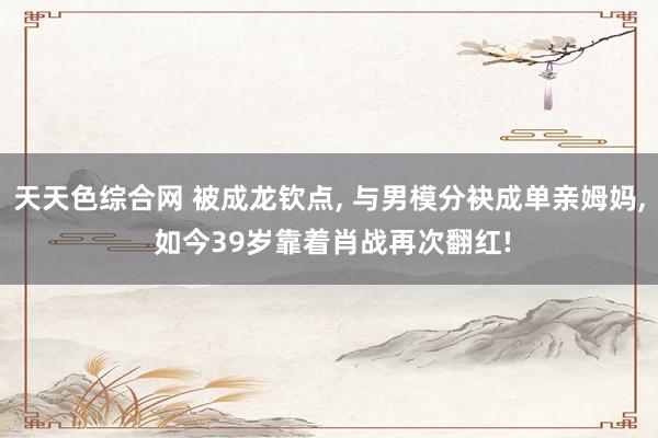 天天色综合网 被成龙钦点， 与男模分袂成单亲姆妈， 如今39岁靠着肖战再次翻红!