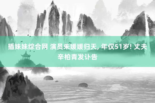 插妹妹综合网 演员朱媛媛归天， 年仅51岁! 丈夫辛柏青发讣告
