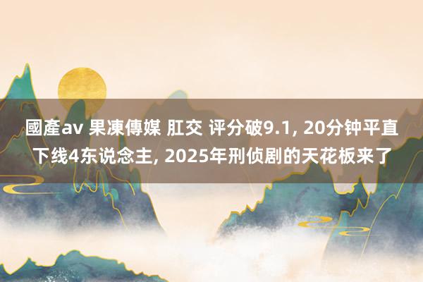 國產av 果凍傳媒 肛交 评分破9.1， 20分钟平直下线4东说念主， 2025年刑侦剧的天花板来了