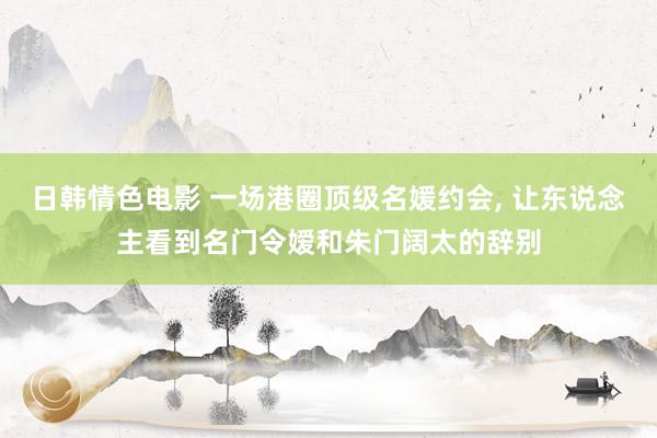日韩情色电影 一场港圈顶级名媛约会， 让东说念主看到名门令嫒和朱门阔太的辞别