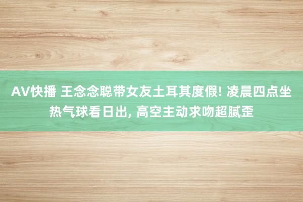 AV快播 王念念聪带女友土耳其度假! 凌晨四点坐热气球看日出， 高空主动求吻超腻歪
