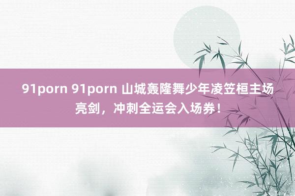 91porn 91porn 山城轰隆舞少年凌笠桓主场亮剑，冲刺全运会入场券！