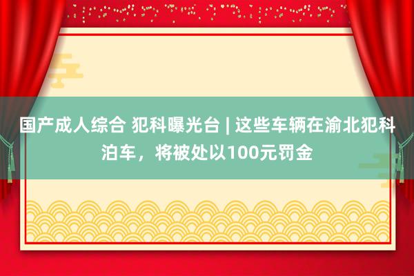 国产成人综合 犯科曝光台 | 这些车辆在渝北犯科泊车，将被处以100元罚金