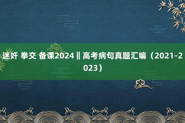 迷奸 拳交 备课2024‖高考病句真题汇编（2021-2023）