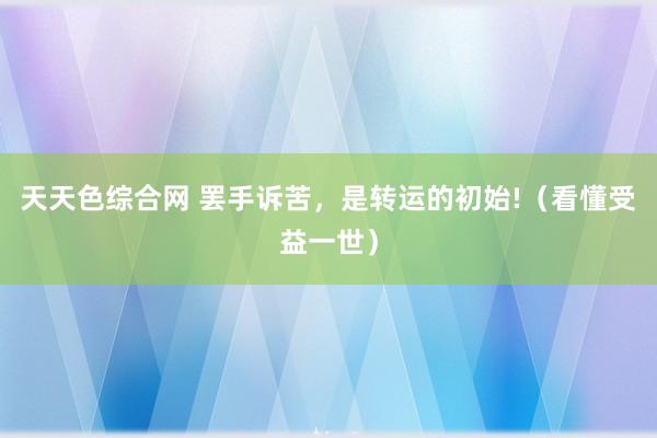 天天色综合网 罢手诉苦，是转运的初始!（看懂受益一世）