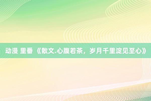 动漫 里番 《散文.心腹若茶，岁月千里淀见至心》