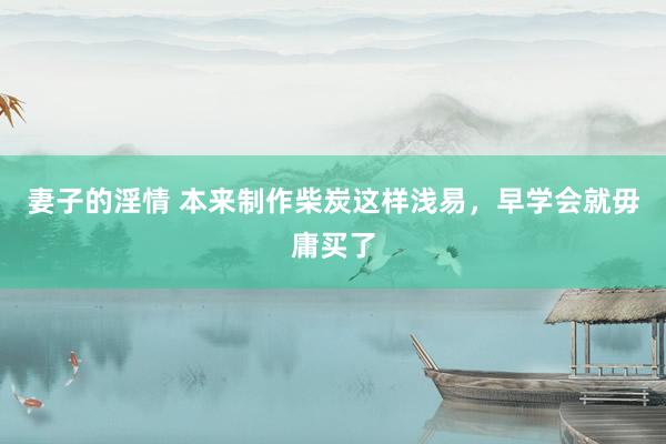 妻子的淫情 本来制作柴炭这样浅易，早学会就毋庸买了