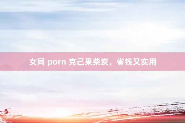 女同 porn 克己果柴炭，省钱又实用