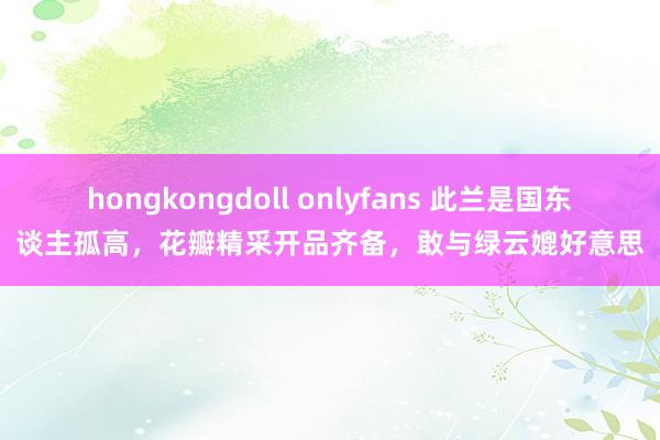 hongkongdoll onlyfans 此兰是国东谈主孤高，花瓣精采开品齐备，敢与绿云媲好意思