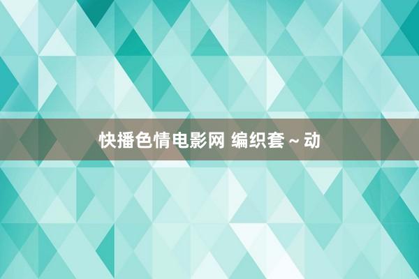 快播色情电影网 编织套～动