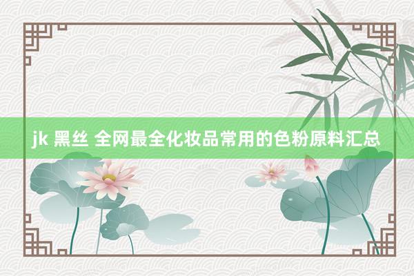 jk 黑丝 全网最全化妆品常用的色粉原料汇总