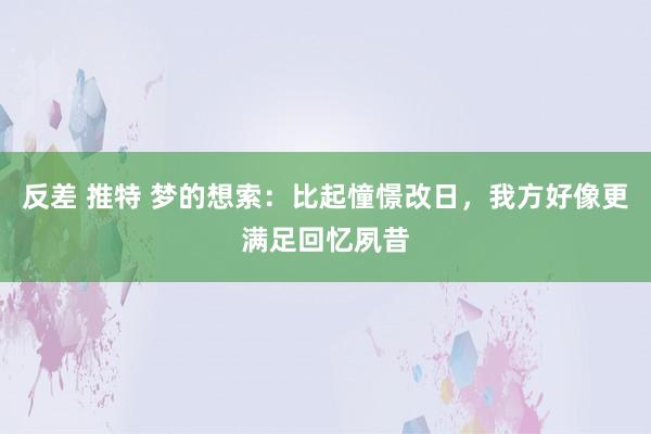 反差 推特 梦的想索：比起憧憬改日，我方好像更满足回忆夙昔