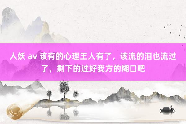 人妖 av 该有的心理王人有了，该流的泪也流过了，剩下的过好我方的糊口吧