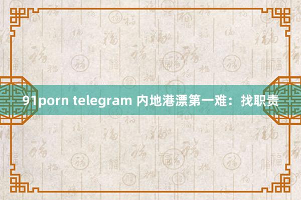 91porn telegram 内地港漂第一难：找职责