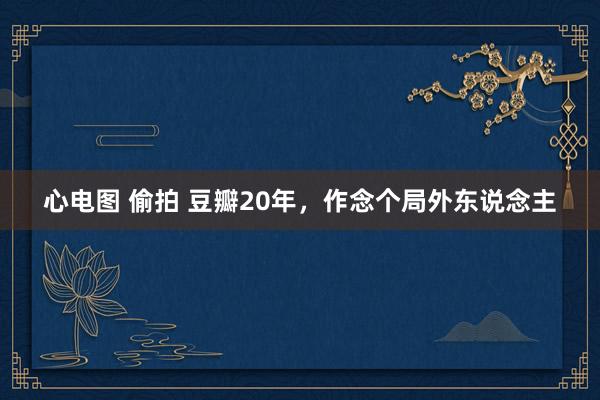 心电图 偷拍 豆瓣20年，作念个局外东说念主