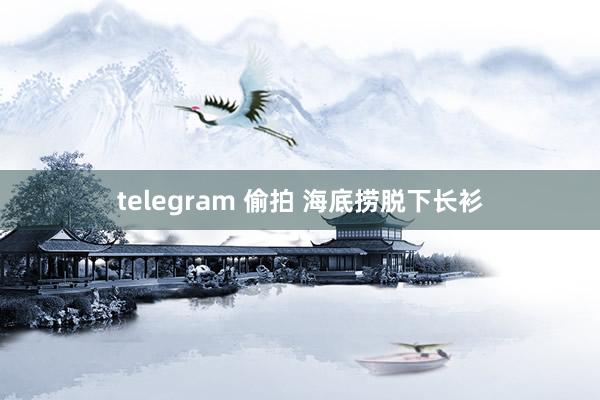 telegram 偷拍 海底捞脱下长衫