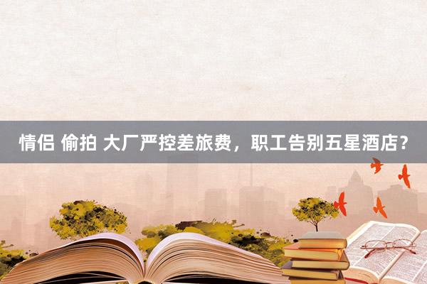 情侣 偷拍 大厂严控差旅费，职工告别五星酒店？