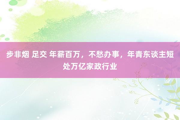 步非烟 足交 年薪百万，不愁办事，年青东谈主短处万亿家政行业
