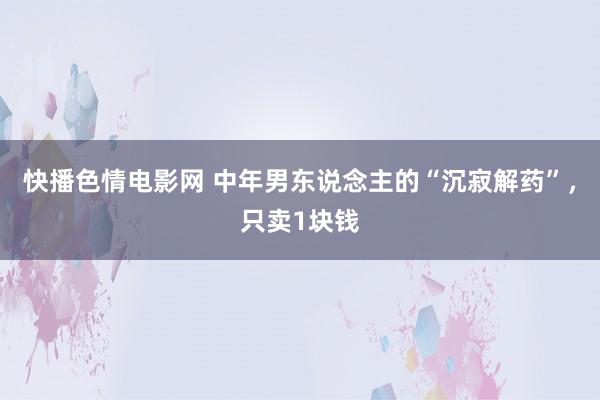 快播色情电影网 中年男东说念主的“沉寂解药”，只卖1块钱