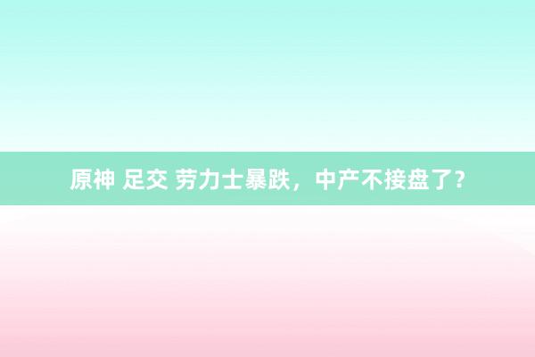 原神 足交 劳力士暴跌，中产不接盘了？