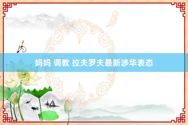 妈妈 调教 拉夫罗夫最新涉华表态